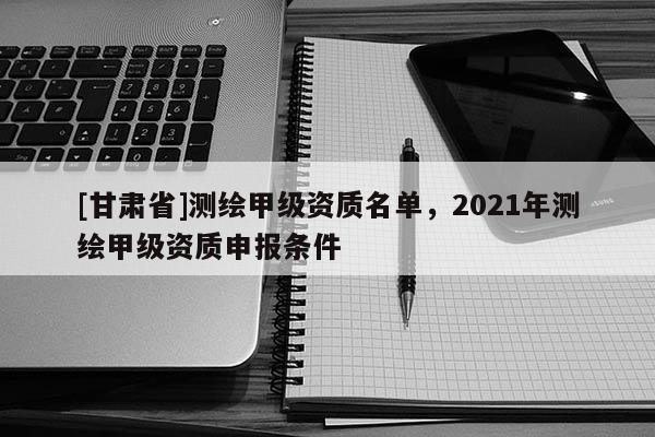 [甘肃省]测绘甲级资质名单，2021年测绘甲级资质申报条件