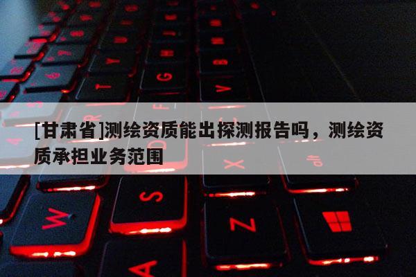 [甘肃省]测绘资质能出探测报告吗，测绘资质承担业务范围