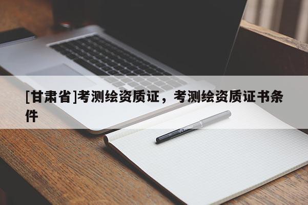 [甘肃省]考测绘资质证，考测绘资质证书条件