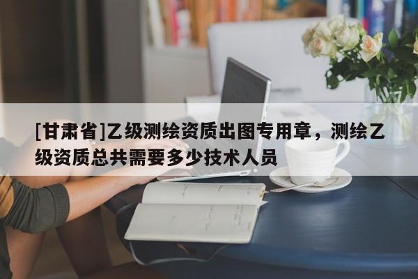 [甘肃省]乙级测绘资质出图专用章，测绘乙级资质总共需要多少技术人员