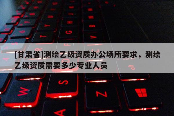 [甘肃省]测绘乙级资质办公场所要求，测绘乙级资质需要多少专业人员