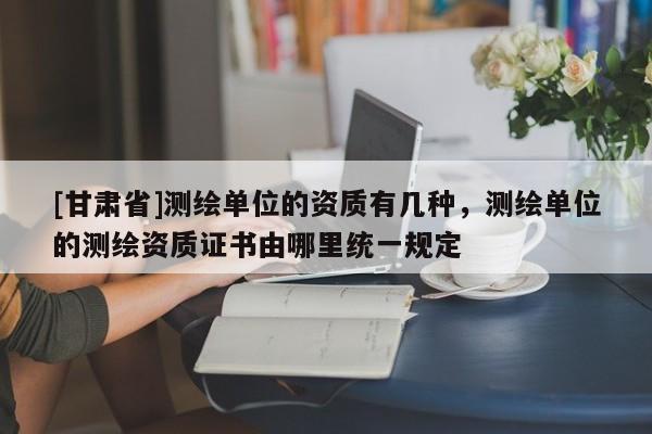 [甘肃省]测绘单位的资质有几种，测绘单位的测绘资质证书由哪里统一规定
