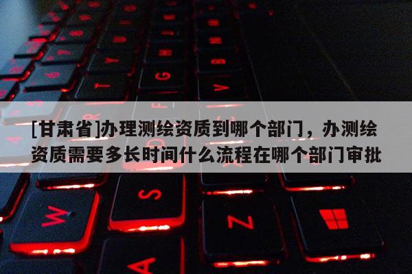 [甘肃省]办理测绘资质到哪个部门，办测绘资质需要多长时间什么流程在哪个部门审批
