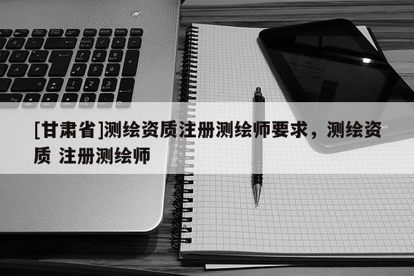 [甘肃省]测绘资质注册测绘师要求，测绘资质 注册测绘师