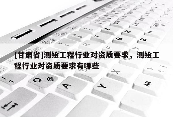 [甘肃省]测绘工程行业对资质要求，测绘工程行业对资质要求有哪些