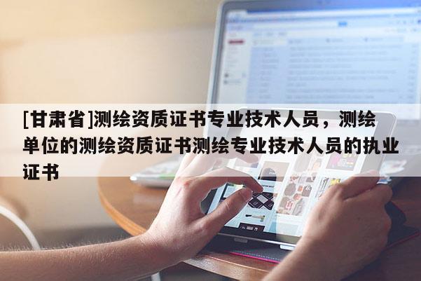 [甘肃省]测绘资质证书专业技术人员，测绘单位的测绘资质证书测绘专业技术人员的执业证书