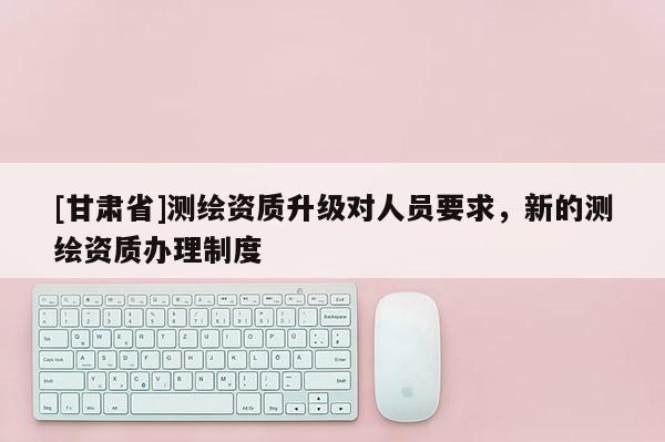[甘肃省]测绘资质升级对人员要求，新的测绘资质办理制度