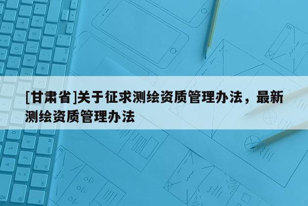 [甘肃省]关于征求测绘资质管理办法，最新测绘资质管理办法