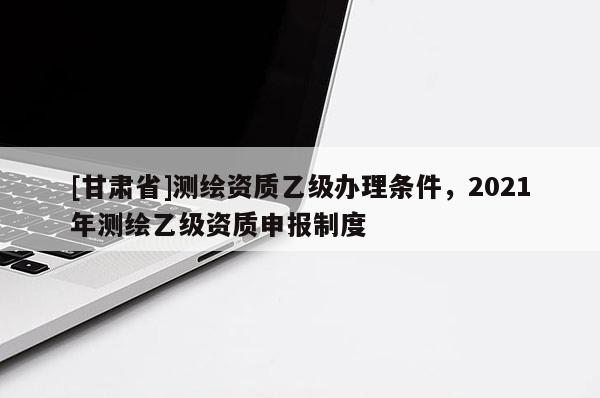 [甘肃省]测绘资质乙级办理条件，2021年测绘乙级资质申报制度