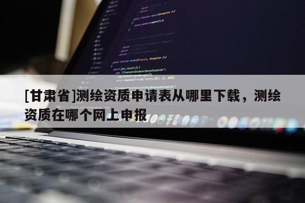 [甘肃省]测绘资质申请表从哪里下载，测绘资质在哪个网上申报