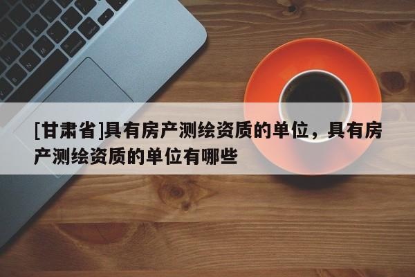 [甘肃省]具有房产测绘资质的单位，具有房产测绘资质的单位有哪些