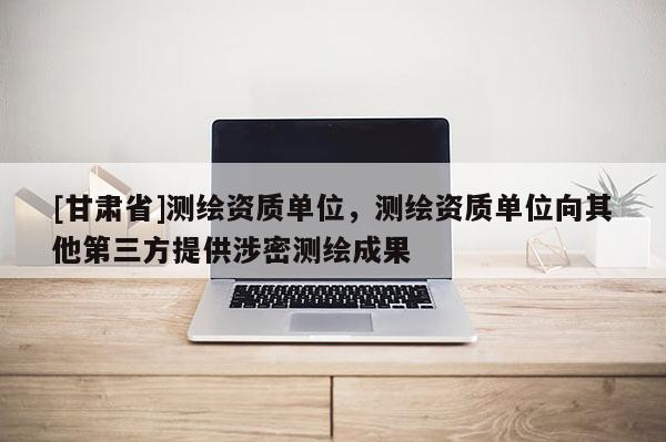 [甘肃省]测绘资质单位，测绘资质单位向其他第三方提供涉密测绘成果