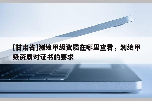 [甘肃省]测绘甲级资质在哪里查看，测绘甲级资质对证书的要求