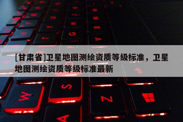 [甘肃省]卫星地图测绘资质等级标准，卫星地图测绘资质等级标准最新
