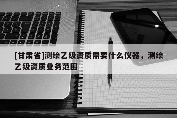 [甘肃省]测绘乙级资质需要什么仪器，测绘乙级资质业务范围