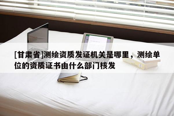 [甘肃省]测绘资质发证机关是哪里，测绘单位的资质证书由什么部门核发