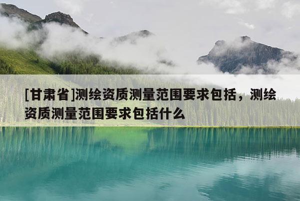 [甘肃省]测绘资质测量范围要求包括，测绘资质测量范围要求包括什么