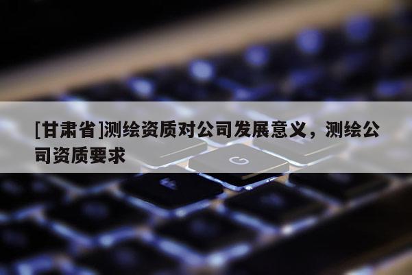 [甘肃省]测绘资质对公司发展意义，测绘公司资质要求