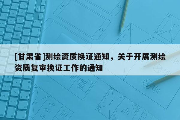 [甘肃省]测绘资质换证通知，关于开展测绘资质复审换证工作的通知