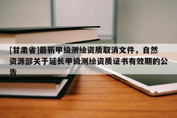 [甘肃省]最新甲级测绘资质取消文件，自然资源部关于延长甲级测绘资质证书有效期的公告