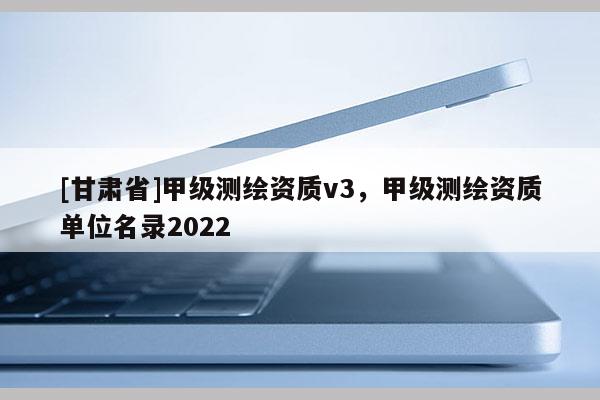 [甘肃省]甲级测绘资质v3，甲级测绘资质单位名录2022