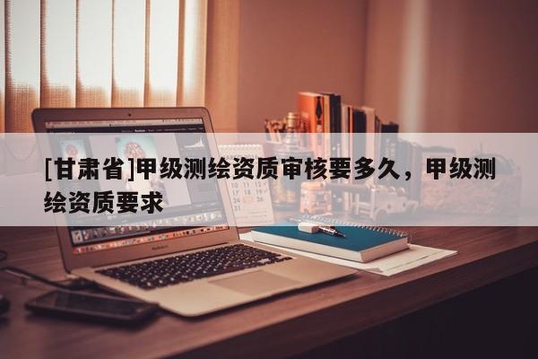 [甘肃省]甲级测绘资质审核要多久，甲级测绘资质要求