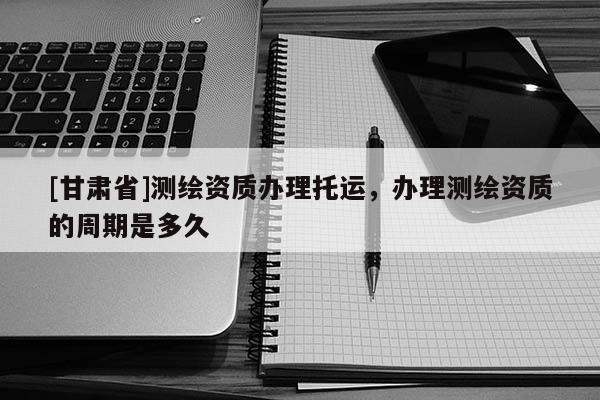 [甘肃省]测绘资质办理托运，办理测绘资质的周期是多久