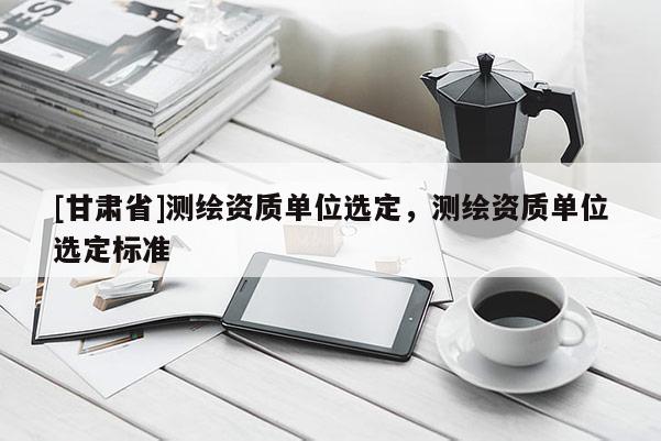 [甘肃省]测绘资质单位选定，测绘资质单位选定标准