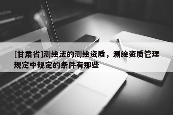 [甘肃省]测绘法的测绘资质，测绘资质管理规定中规定的条件有那些