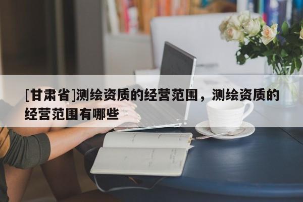 [甘肃省]测绘资质的经营范围，测绘资质的经营范围有哪些