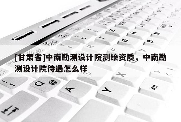 [甘肃省]中南勘测设计院测绘资质，中南勘测设计院待遇怎么样