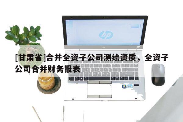 [甘肃省]合并全资子公司测绘资质，全资子公司合并财务报表