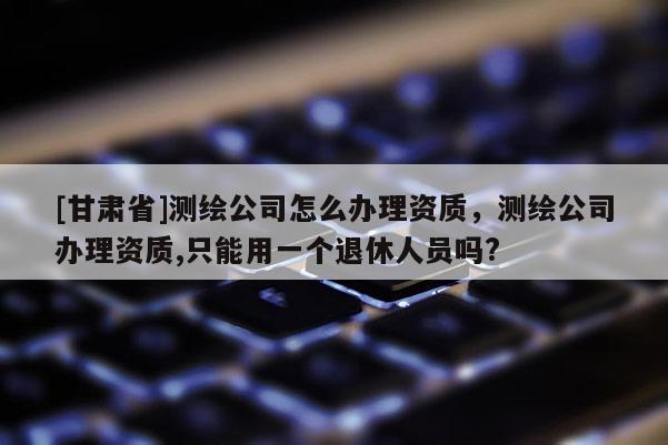 [甘肃省]测绘公司怎么办理资质，测绘公司办理资质,只能用一个退休人员吗?