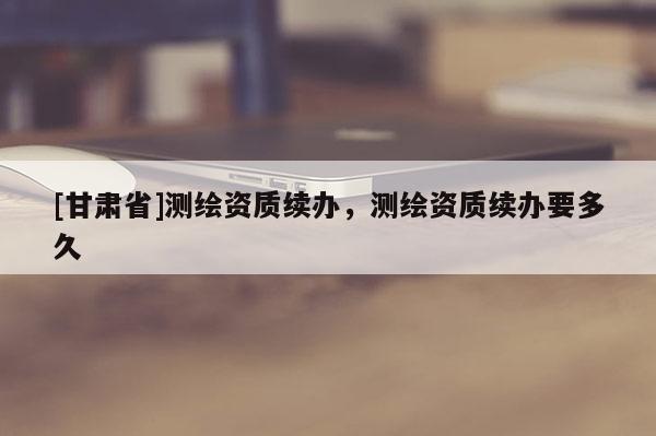 [甘肃省]测绘资质续办，测绘资质续办要多久