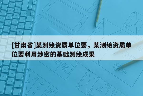 [甘肃省]某测绘资质单位要，某测绘资质单位要利用涉密的基础测绘成果