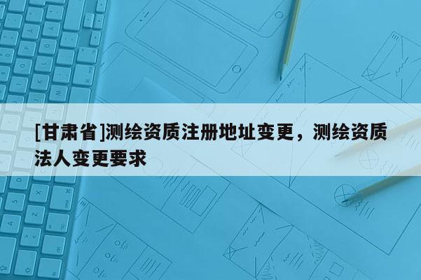 [甘肃省]测绘资质注册地址变更，测绘资质法人变更要求