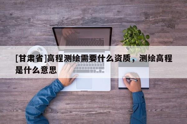 [甘肃省]高程测绘需要什么资质，测绘高程是什么意思