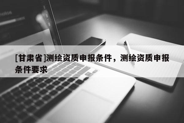 [甘肃省]测绘资质申报条件，测绘资质申报条件要求