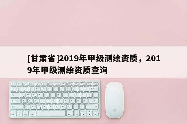 [甘肃省]2019年甲级测绘资质，2019年甲级测绘资质查询
