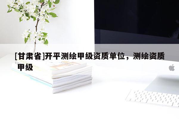 [甘肃省]开平测绘甲级资质单位，测绘资质 甲级