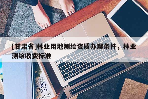 [甘肃省]林业用地测绘资质办理条件，林业测绘收费标准