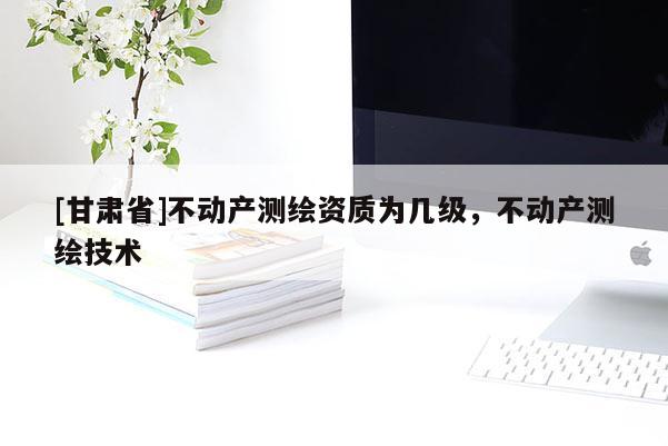 [甘肃省]不动产测绘资质为几级，不动产测绘技术