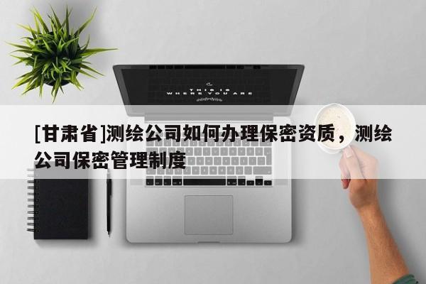 [甘肃省]测绘公司如何办理保密资质，测绘公司保密管理制度