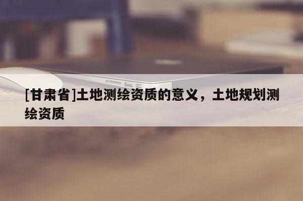 [甘肃省]土地测绘资质的意义，土地规划测绘资质
