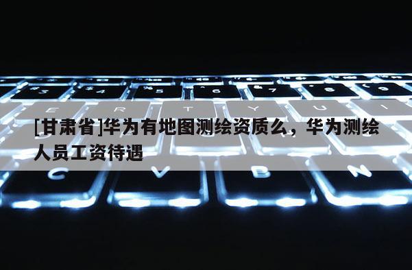 [甘肃省]华为有地图测绘资质么，华为测绘人员工资待遇