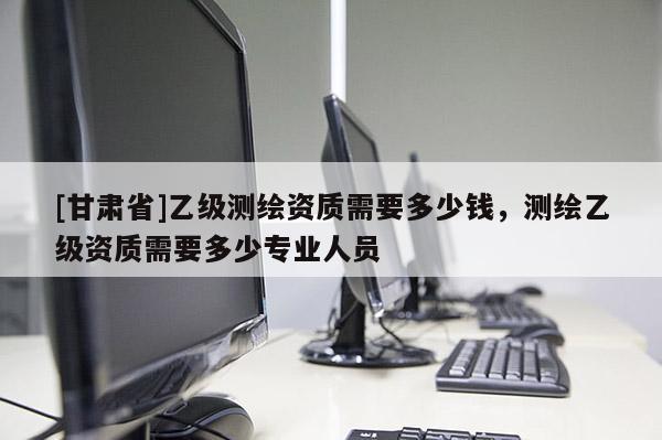 [甘肃省]乙级测绘资质需要多少钱，测绘乙级资质需要多少专业人员