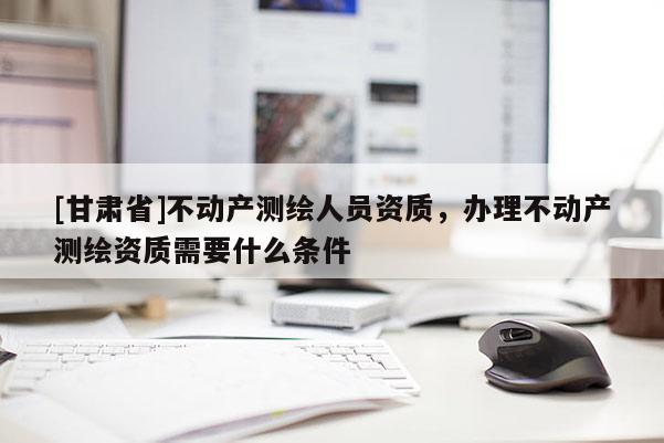 [甘肃省]不动产测绘人员资质，办理不动产测绘资质需要什么条件
