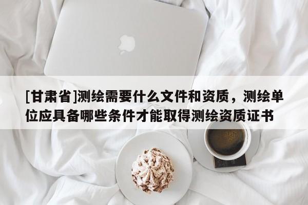 [甘肃省]测绘需要什么文件和资质，测绘单位应具备哪些条件才能取得测绘资质证书