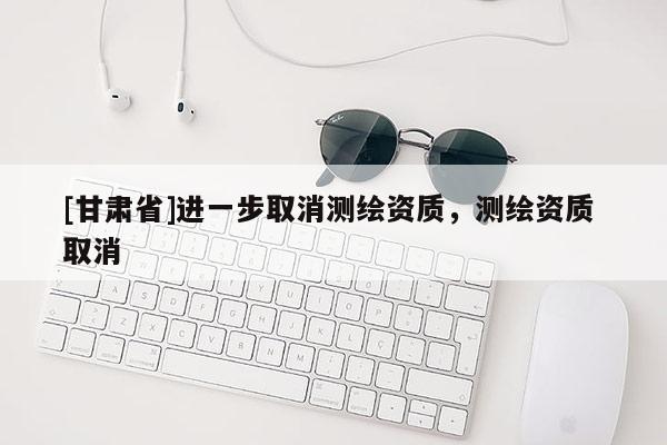 [甘肃省]进一步取消测绘资质，测绘资质 取消