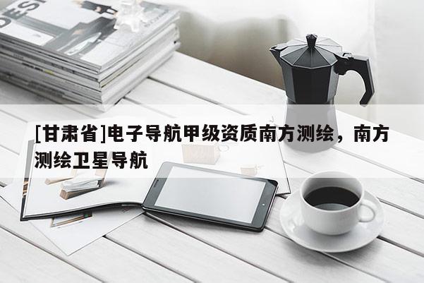 [甘肃省]电子导航甲级资质南方测绘，南方测绘卫星导航